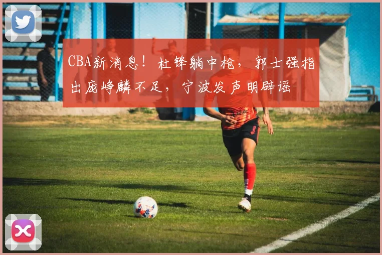 CBA新消息!杜锋躺中枪,郭士强指出庞峥麟不足,宁波发声明辟谣