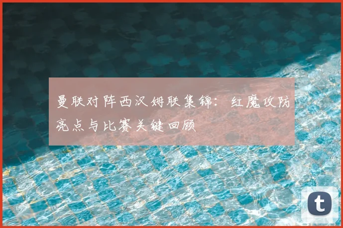 曼联对阵西汉姆联集锦:红魔攻防亮点与比赛关键回顾