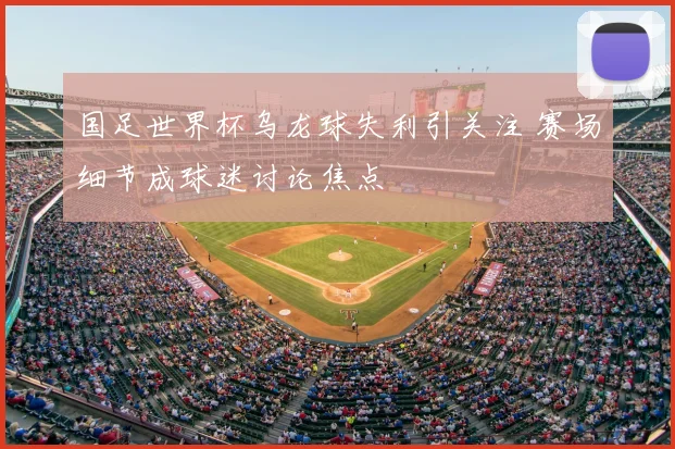 国足世界杯乌龙球失利引关注 赛场细节成球迷讨论焦点