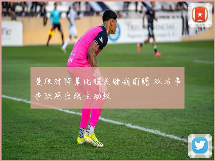 曼联对阵莱比锡关键战前瞻 双方争夺欧冠出线主动权