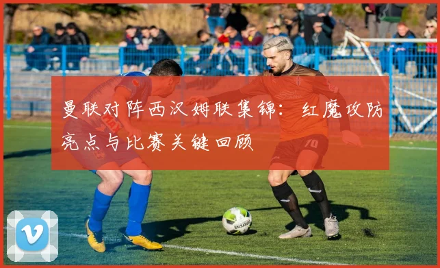 曼联对阵西汉姆联集锦:红魔攻防亮点与比赛关键回顾