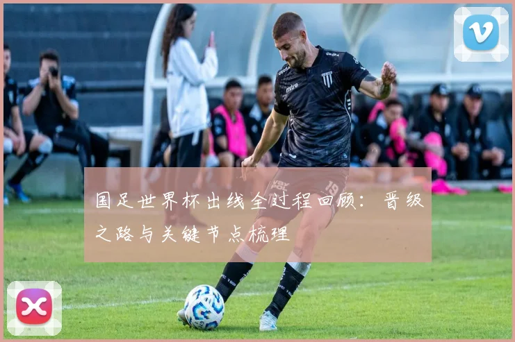 国足世界杯出线全过程回顾:晋级之路与关键节点梳理