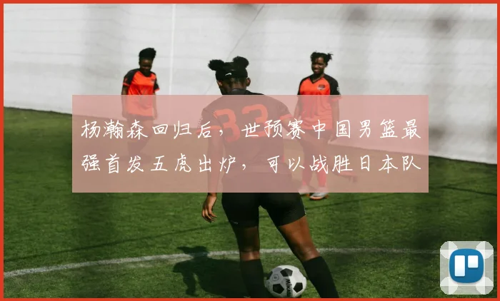 杨瀚森回归后,世预赛中国男篮最强首发五虎出炉,可以战胜日本队
