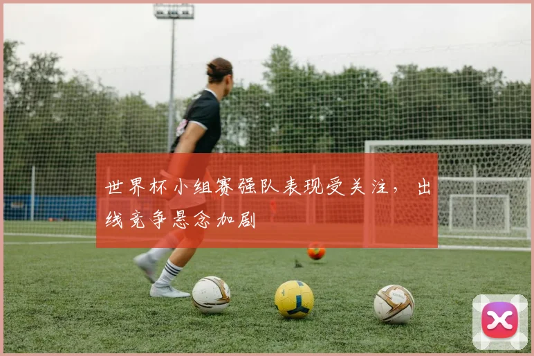 世界杯小组赛强队表现受关注，出线竞争悬念加剧