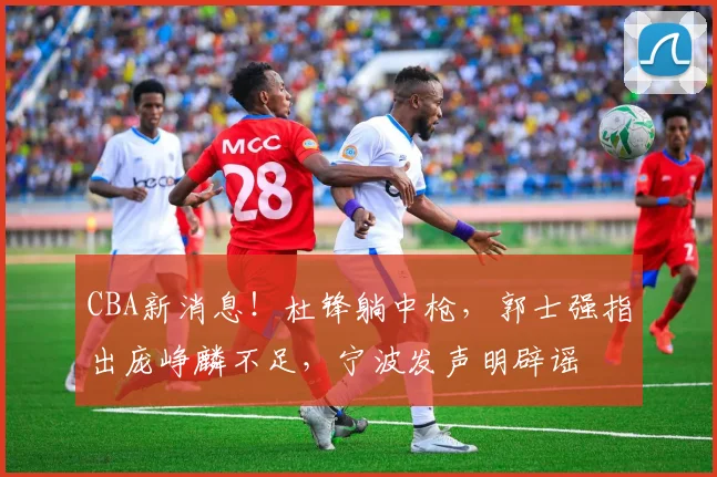 CBA新消息!杜锋躺中枪,郭士强指出庞峥麟不足,宁波发声明辟谣