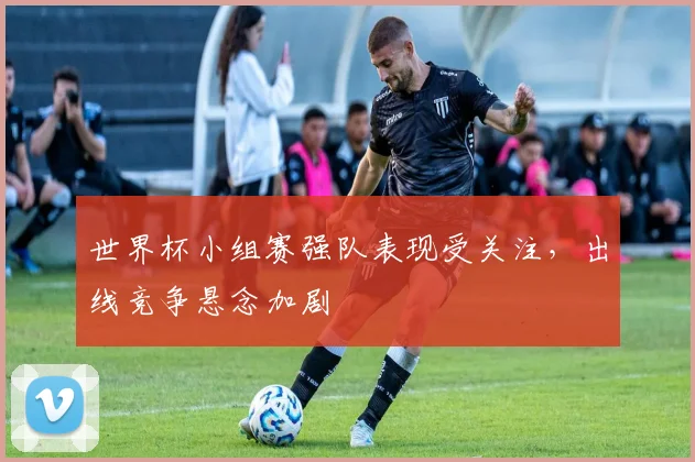 世界杯小组赛强队表现受关注,出线竞争悬念加剧
