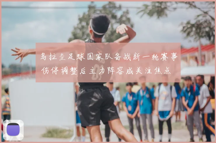 乌拉圭足球国家队备战新一轮赛事 伤停调整后主力阵容成关注焦点