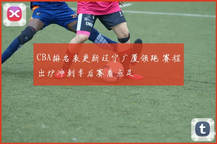 CBA排名表更新辽宁广厦领跑 赛程出炉冲刺季后赛看点足