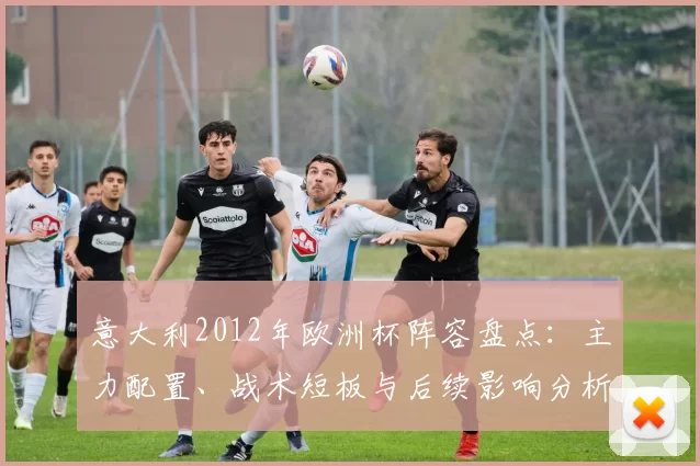 意大利2012年欧洲杯阵容盘点:主力配置、战术短板与后续影响分析