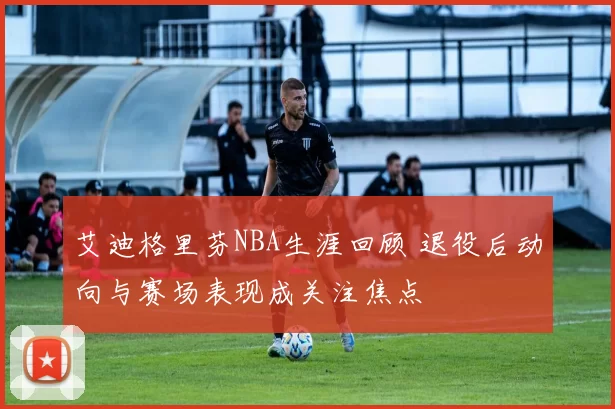 艾迪格里芬NBA生涯回顾 退役后动向与赛场表现成关注焦点