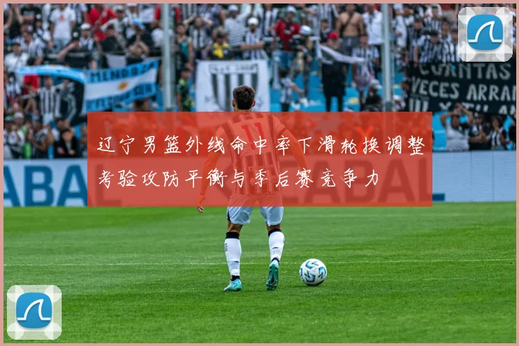 辽宁男篮外线命中率下滑轮换调整考验攻防平衡与季后赛竞争力