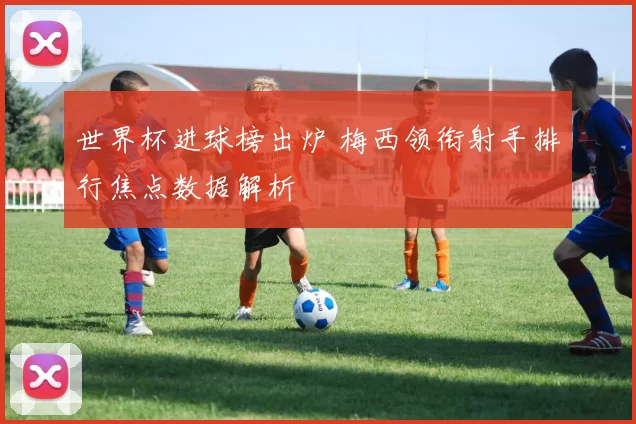 世界杯进球榜出炉 梅西领衔射手排行焦点数据解析