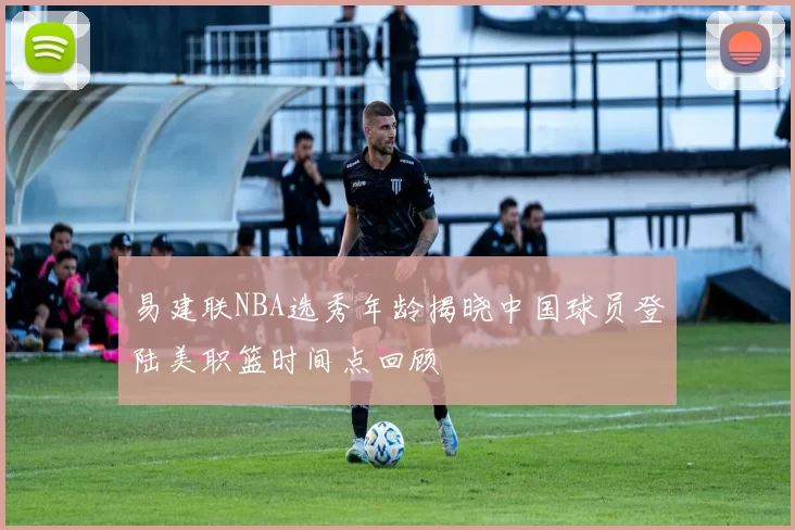 易建联NBA选秀年龄揭晓中国球员登陆美职篮时间点回顾