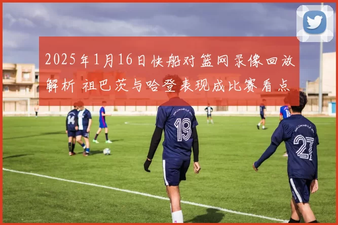 2025年1月16日快船对篮网录像回放解析 祖巴茨与哈登表现成比赛看点