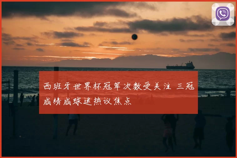 西班牙世界杯冠军次数受关注 三冠成绩成球迷热议焦点