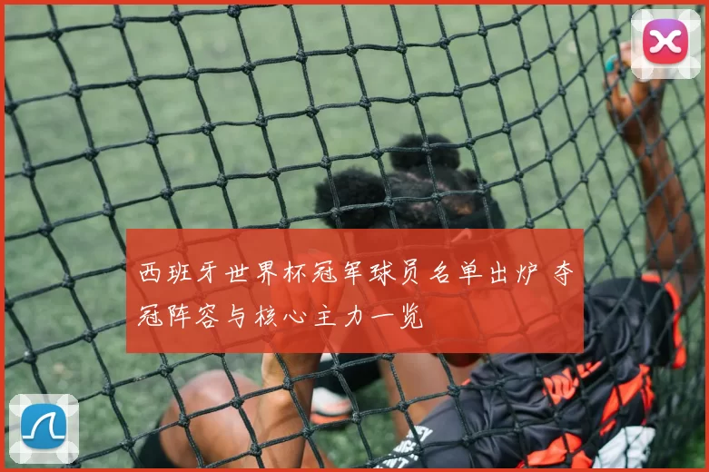 西班牙世界杯冠军球员名单出炉 夺冠阵容与核心主力一览