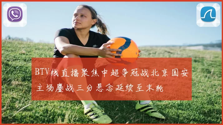 BTV线直播聚焦中超争冠战北京国安主场鏖战三分悬念延续至末轮