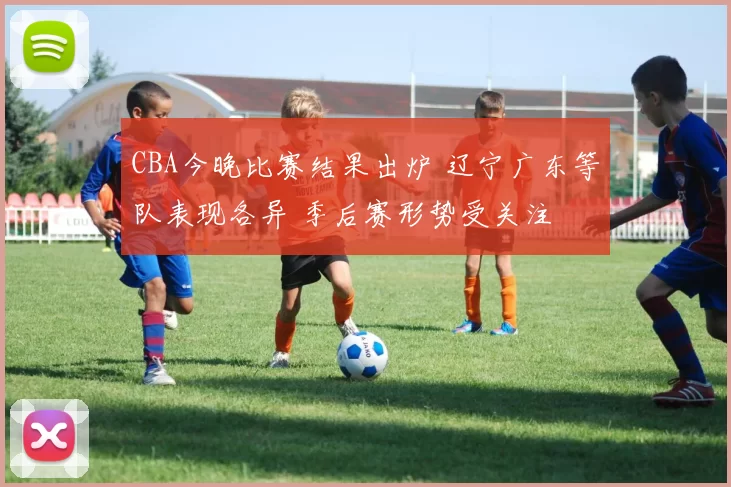 CBA今晚比赛结果出炉 辽宁广东等队表现各异 季后赛形势受关注