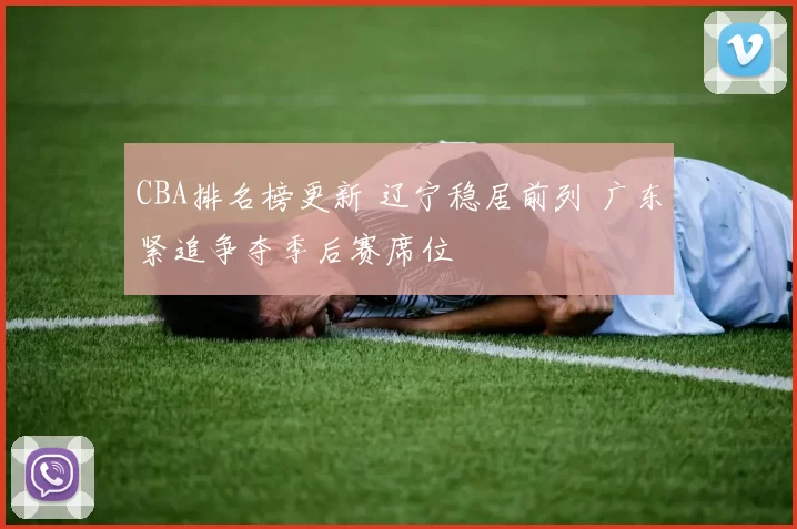 CBA排名榜更新 辽宁稳居前列 广东紧追争夺季后赛席位