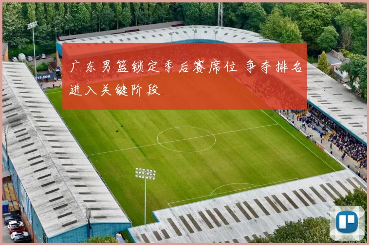 广东男篮锁定季后赛席位 争夺排名进入关键阶段