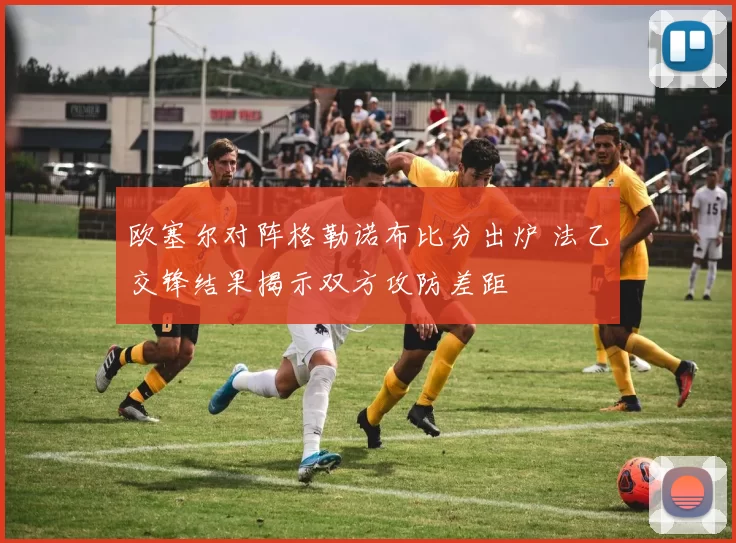 欧塞尔对阵格勒诺布比分出炉 法乙交锋结果揭示双方攻防差距