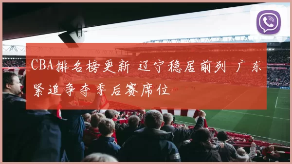 CBA排名榜更新 辽宁稳居前列 广东紧追争夺季后赛席位