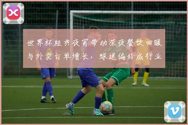 世界杯经典夜宵带动深夜餐饮回暖与外卖订单增长，球迷偏好成行业看点