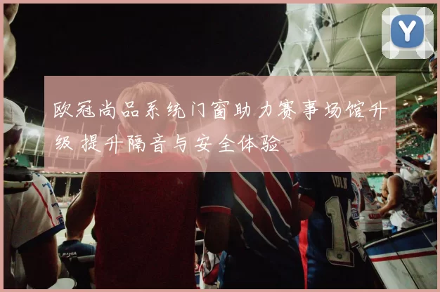 欧冠尚品系统门窗助力赛事场馆升级 提升隔音与安全体验