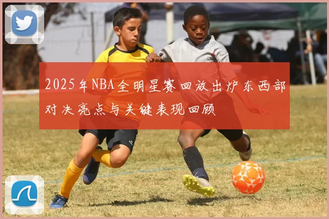 2025年NBA全明星赛回放出炉东西部对决亮点与关键表现回顾