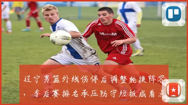辽宁男篮外线伤停后调整轮换阵容,季后赛排名承压防守短板成看点
