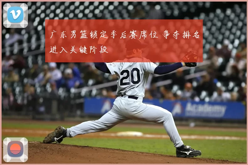 广东男篮锁定季后赛席位 争夺排名进入关键阶段