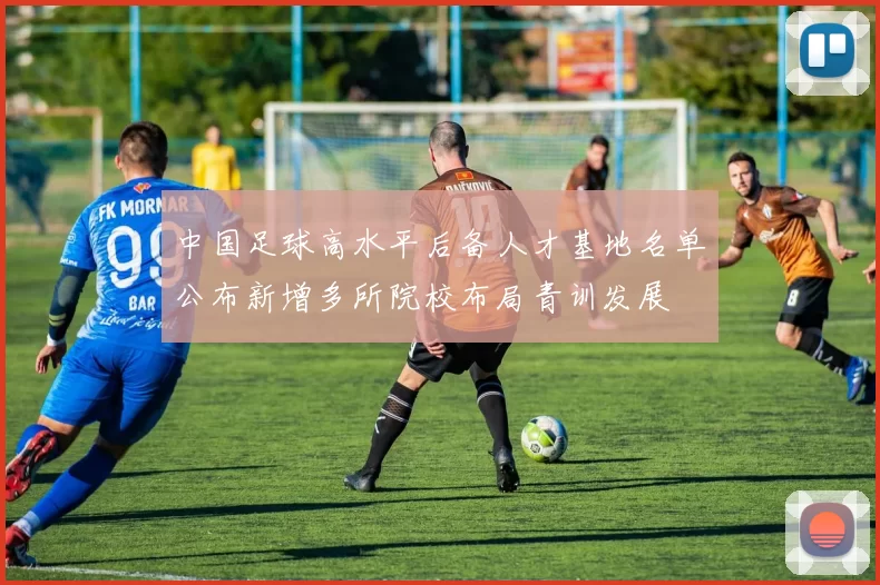 中国足球高水平后备人才基地名单公布新增多所院校布局青训发展