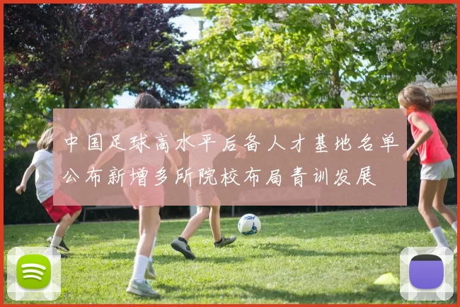 中国足球高水平后备人才基地名单公布新增多所院校布局青训发展