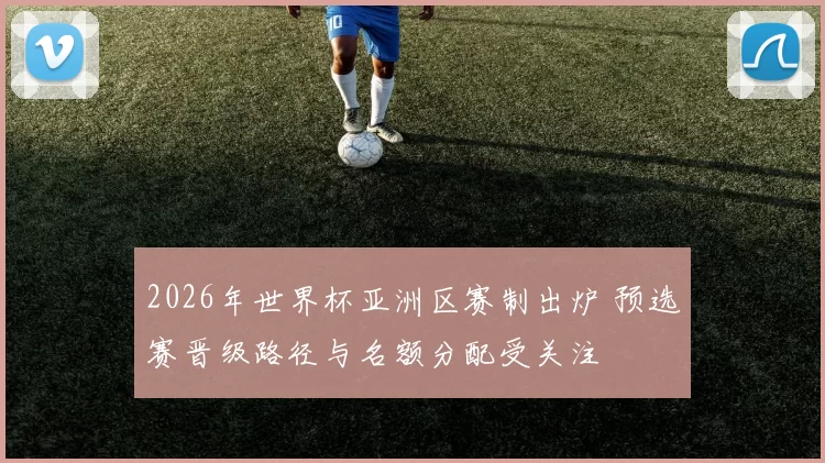 2026年世界杯亚洲区赛制出炉 预选赛晋级路径与名额分配受关注