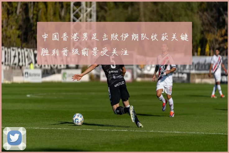 中国香港男足击败伊朗队收获关键胜利晋级前景受关注