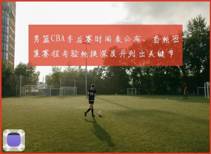 男篮CBA季后赛时间表公布，首轮密集赛程考验轮换深度并列出关键节点影响备战