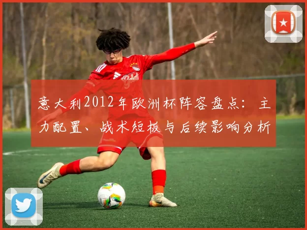 意大利2012年欧洲杯阵容盘点:主力配置、战术短板与后续影响分析