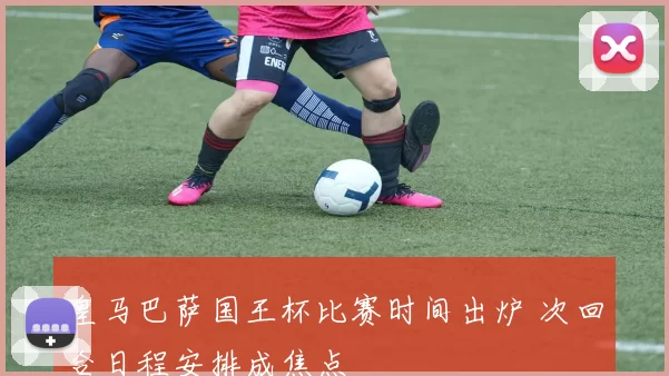 皇马巴萨国王杯比赛时间出炉 次回合日程安排成焦点