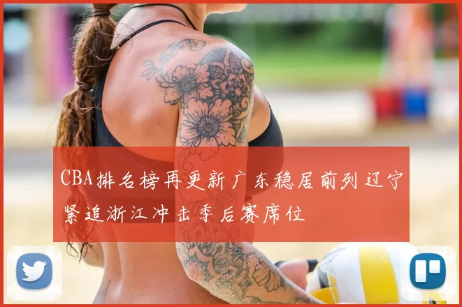 CBA排名榜再更新广东稳居前列辽宁紧追浙江冲击季后赛席位