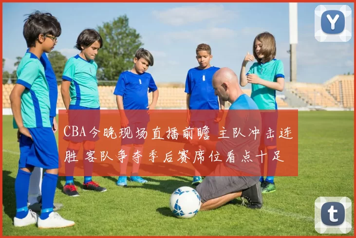 CBA今晚现场直播前瞻 主队冲击连胜 客队争夺季后赛席位看点十足