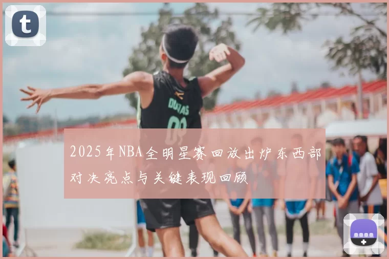 2025年NBA全明星赛回放出炉东西部对决亮点与关键表现回顾