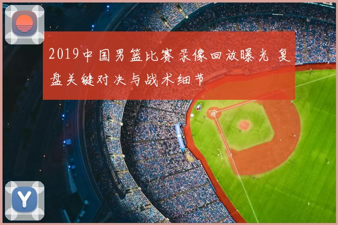 2019中国男篮比赛录像回放曝光 复盘关键对决与战术细节