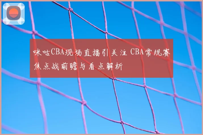 咪咕CBA现场直播引关注 CBA常规赛焦点战前瞻与看点解析