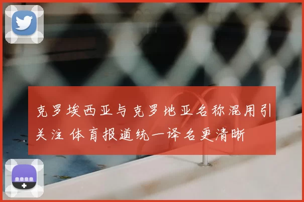 克罗埃西亚与克罗地亚名称混用引关注 体育报道统一译名更清晰