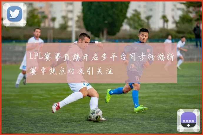 LPL赛事直播开启多平台同步转播新赛季焦点对决引关注