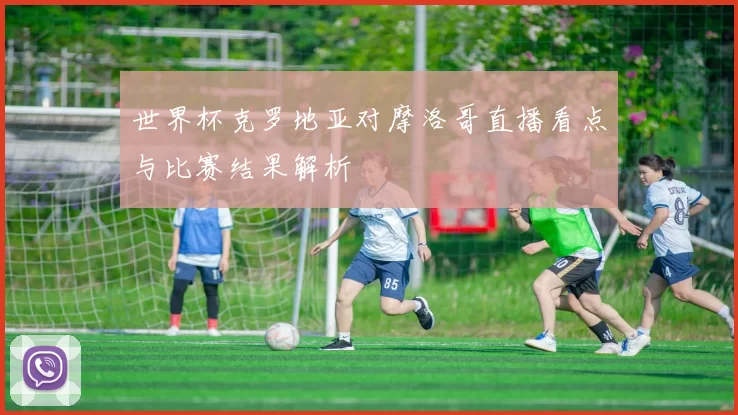 世界杯克罗地亚对摩洛哥直播看点与比赛结果解析