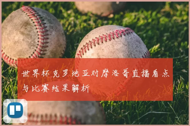 世界杯克罗地亚对摩洛哥直播看点与比赛结果解析