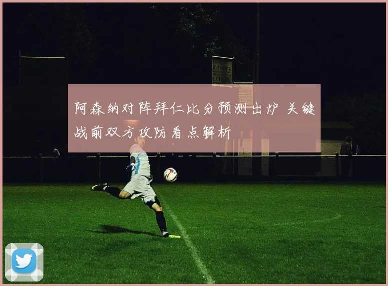 阿森纳对阵拜仁比分预测出炉 关键战前双方攻防看点解析