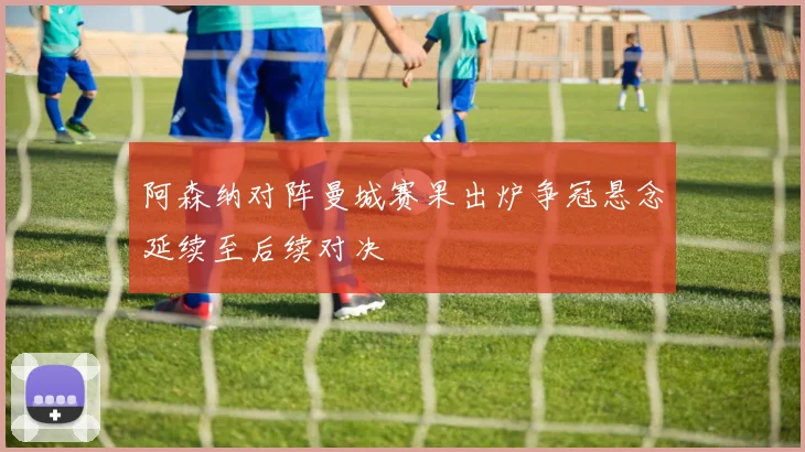 阿森纳对阵曼城赛果出炉争冠悬念延续至后续对决