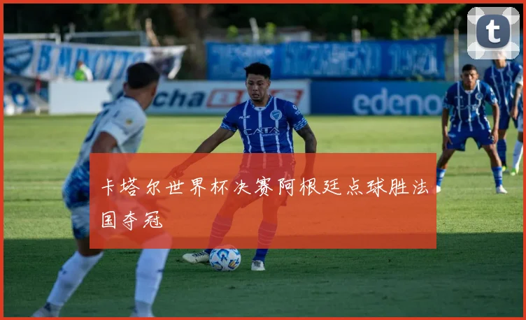 卡塔尔世界杯决赛阿根廷点球胜法国夺冠